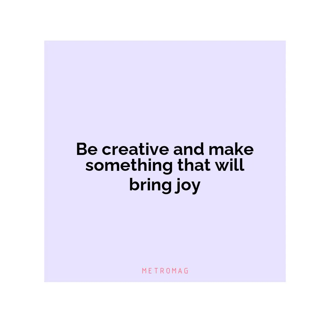 Be creative and make something that will bring joy