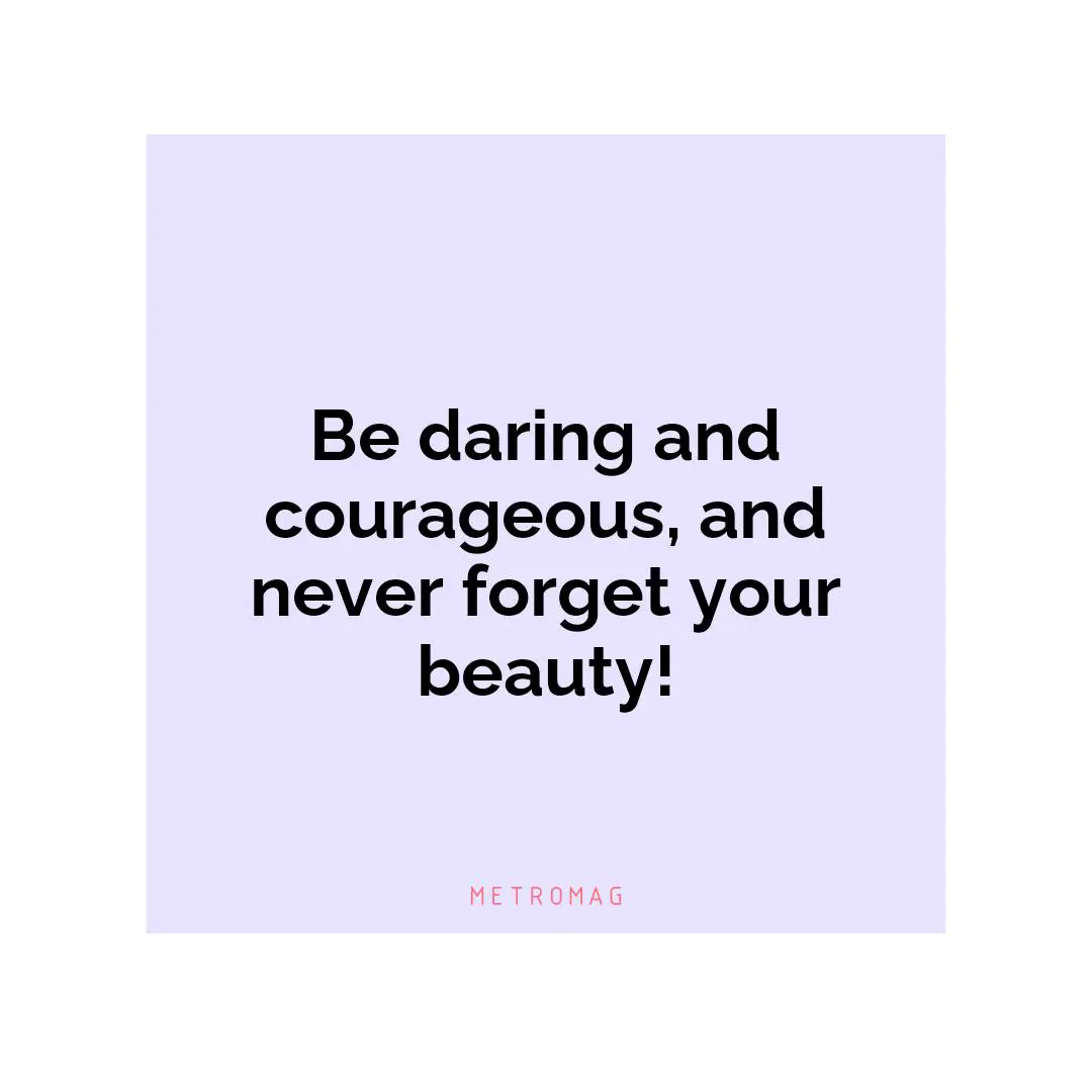 Be daring and courageous, and never forget your beauty!