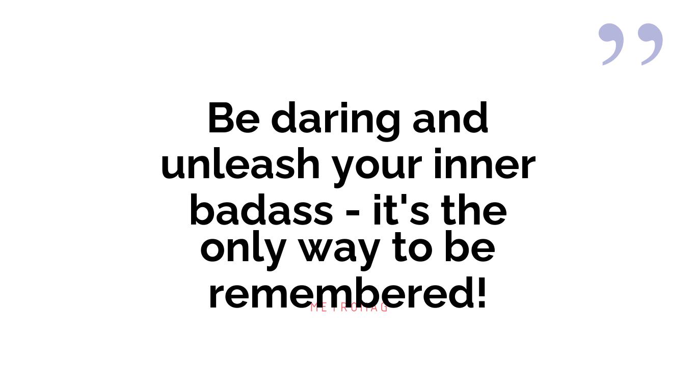Be daring and unleash your inner badass - it's the only way to be remembered!