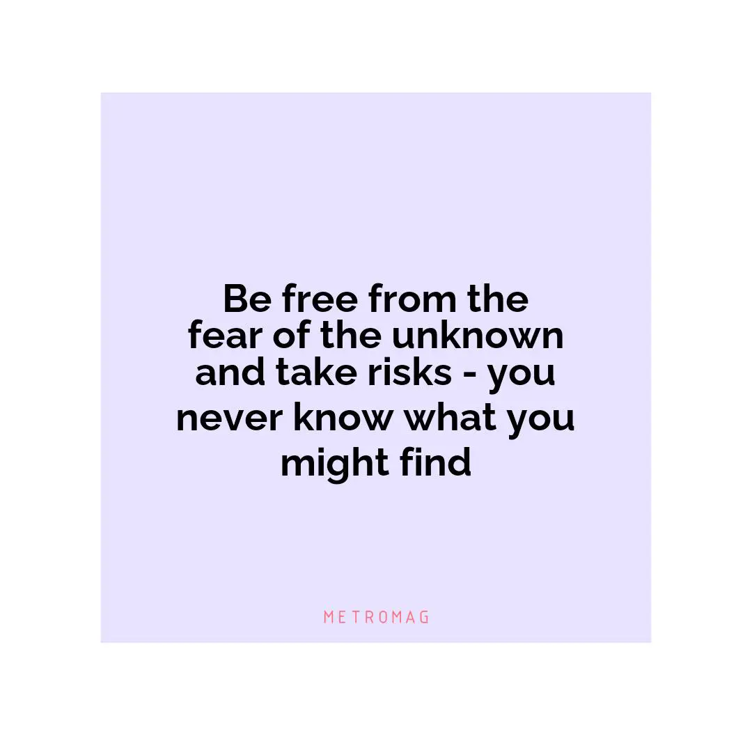 Be free from the fear of the unknown and take risks - you never know what you might find