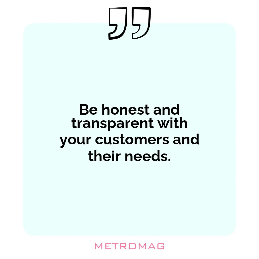 Be honest and transparent with your customers and their needs.