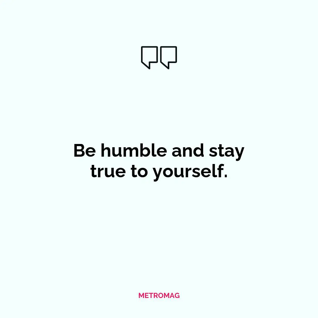 Be humble and stay true to yourself.