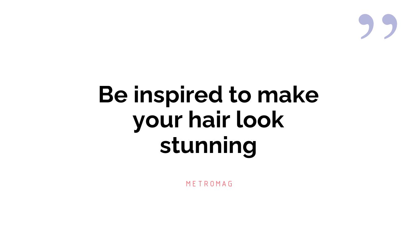 Be inspired to make your hair look stunning