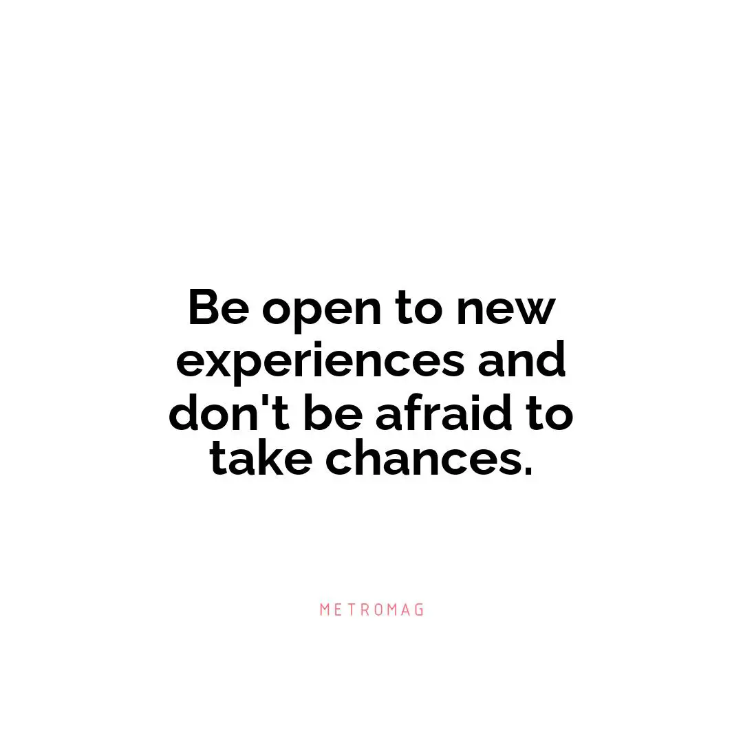 Be open to new experiences and don't be afraid to take chances.