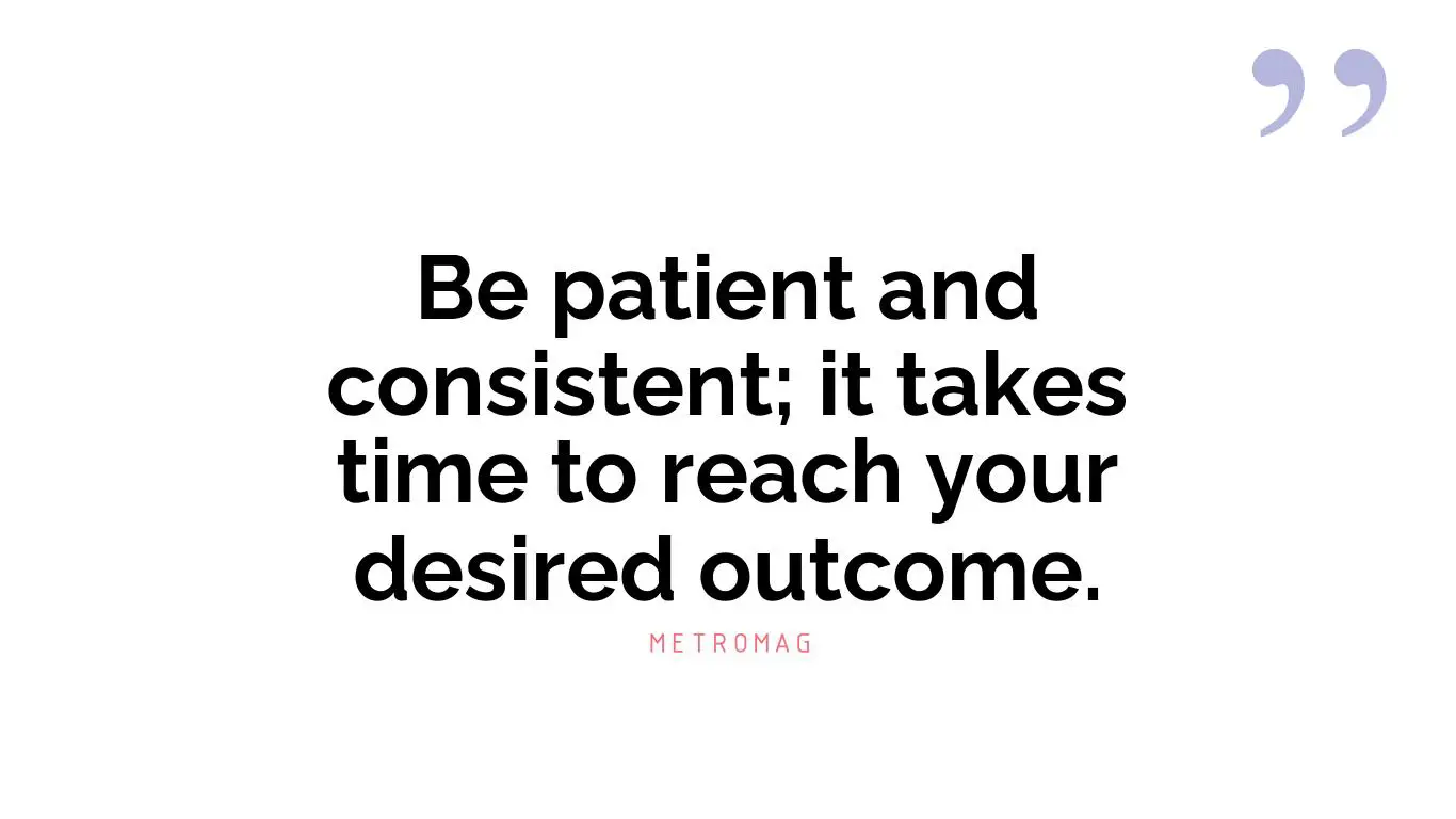 Be patient and consistent; it takes time to reach your desired outcome.