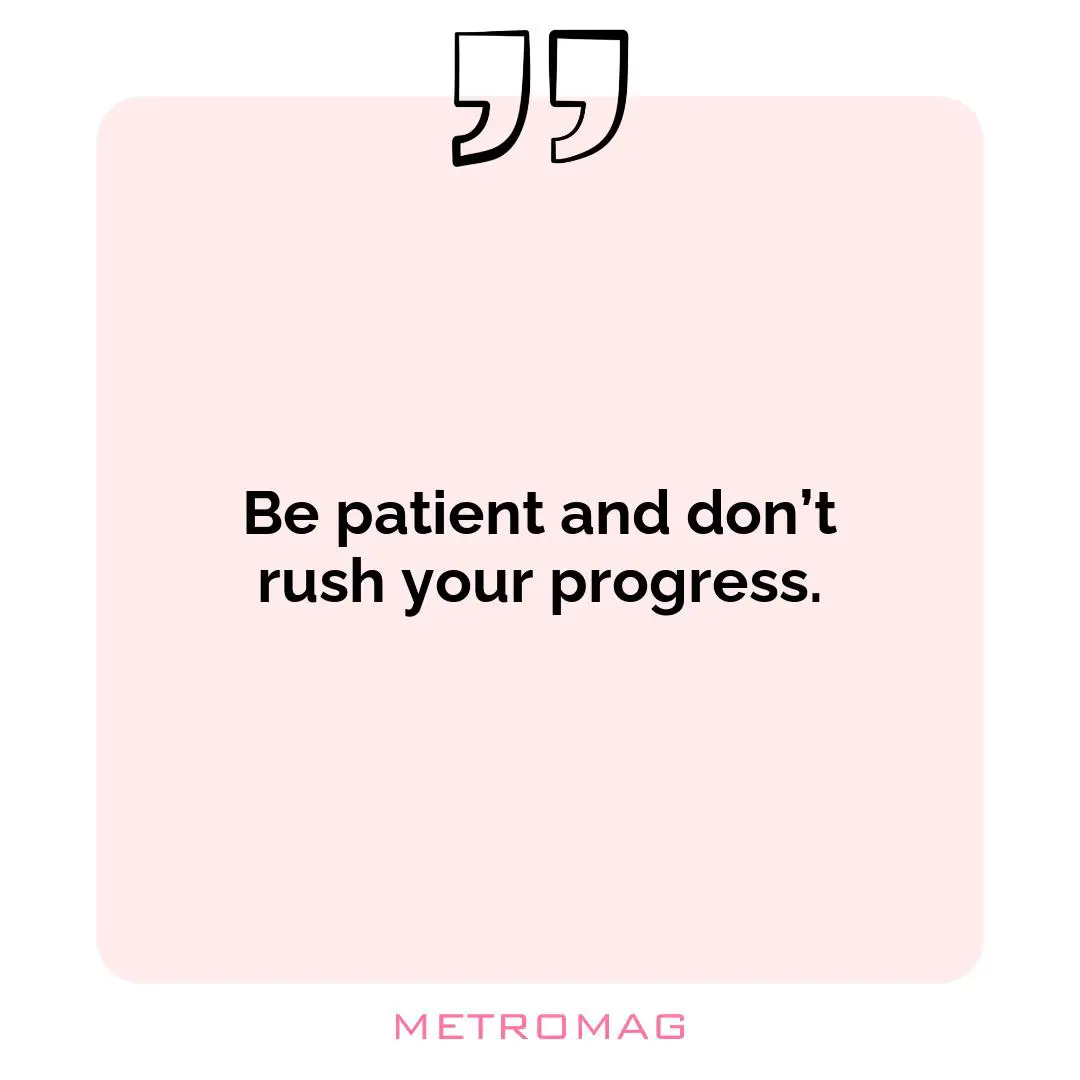 Be patient and don’t rush your progress.