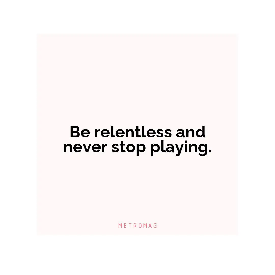 Be relentless and never stop playing.