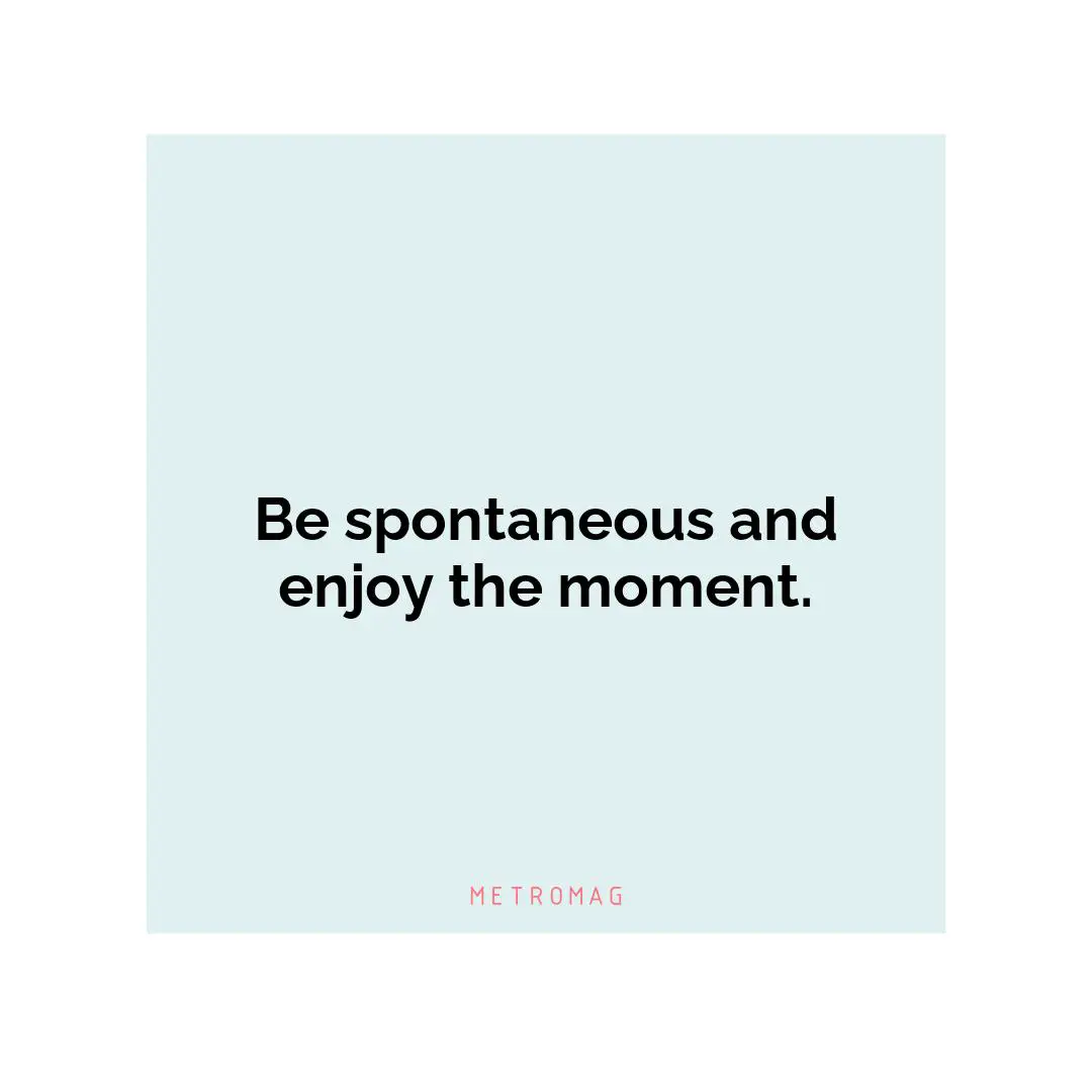 Be spontaneous and enjoy the moment.
