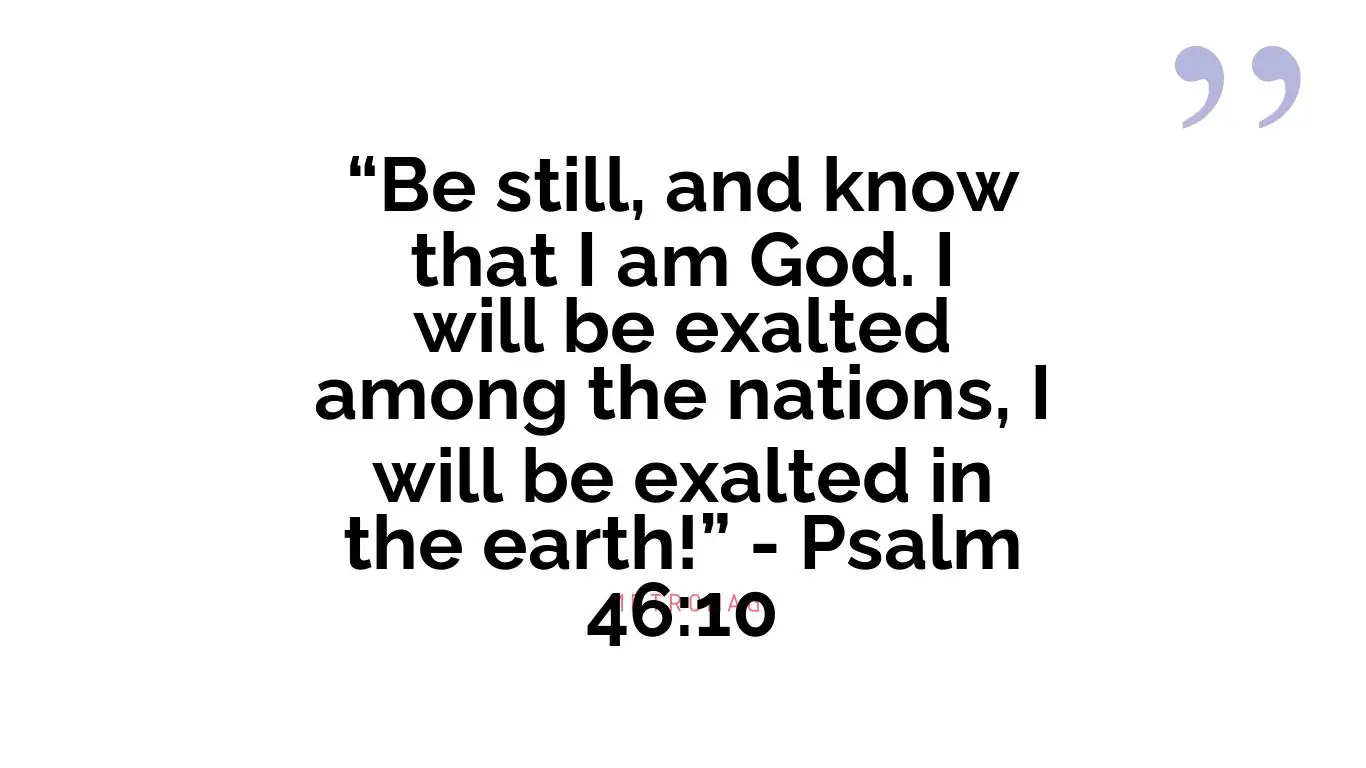 “Be still, and know that I am God. I will be exalted among the nations, I will be exalted in the earth!” - Psalm 46:10