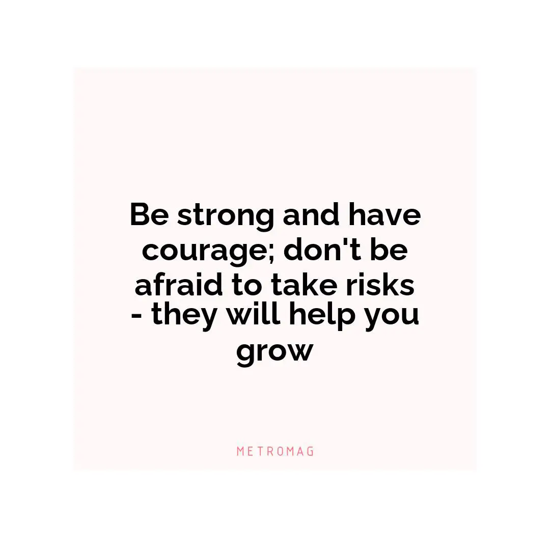 Be strong and have courage; don't be afraid to take risks - they will help you grow