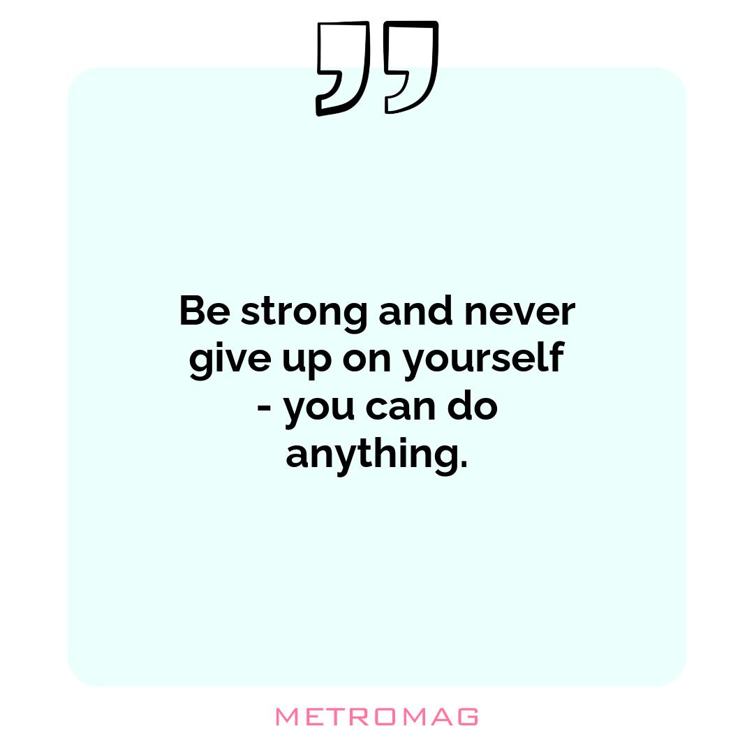 Be strong and never give up on yourself - you can do anything.