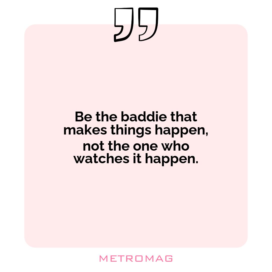 Be the baddie that makes things happen, not the one who watches it happen.