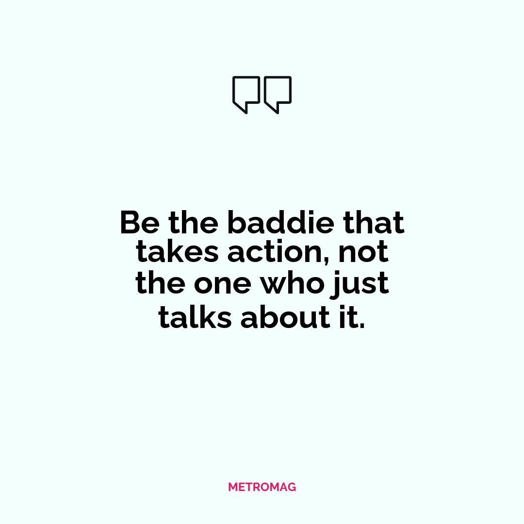 Be the baddie that takes action, not the one who just talks about it.