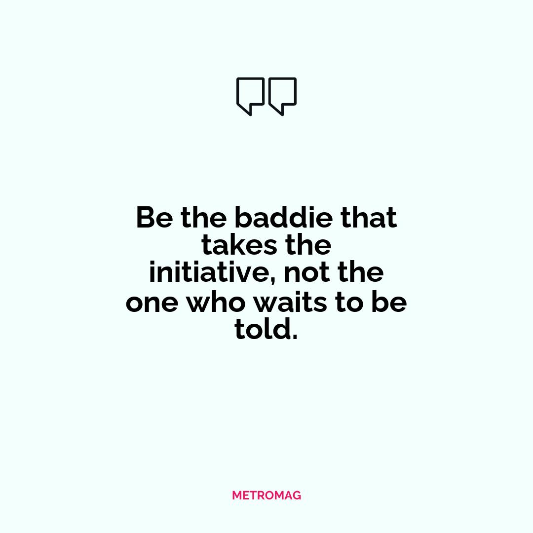 Be the baddie that takes the initiative, not the one who waits to be told.