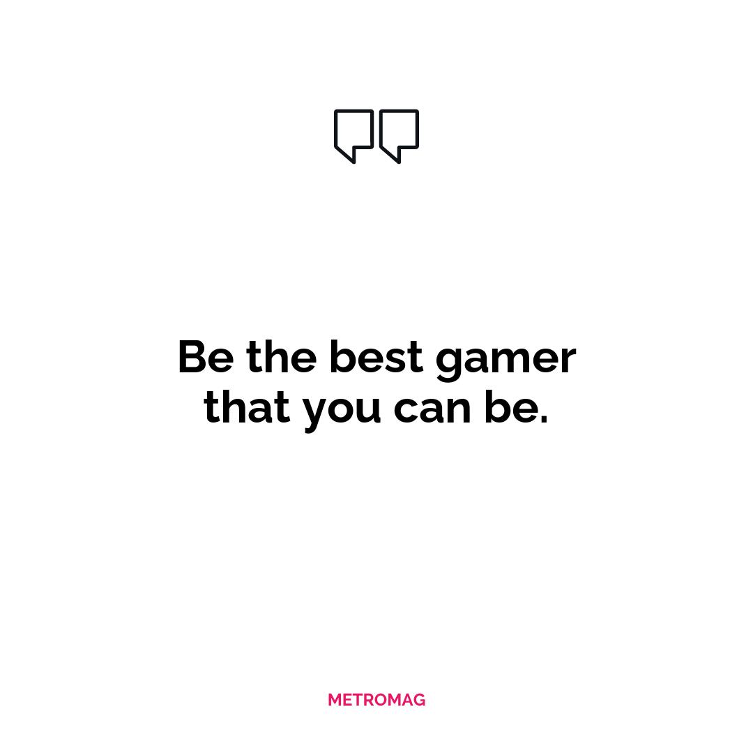 Be the best gamer that you can be.
