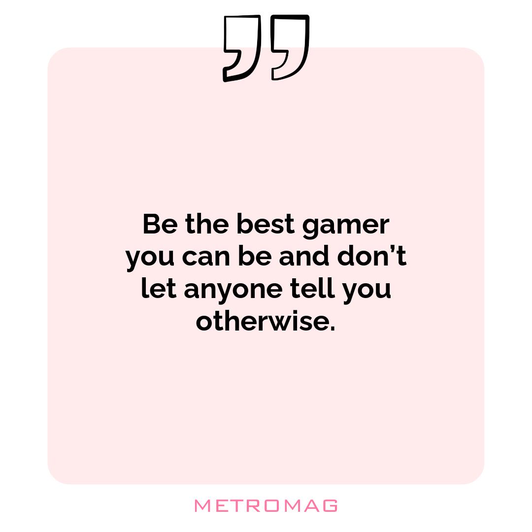 Be the best gamer you can be and don’t let anyone tell you otherwise.