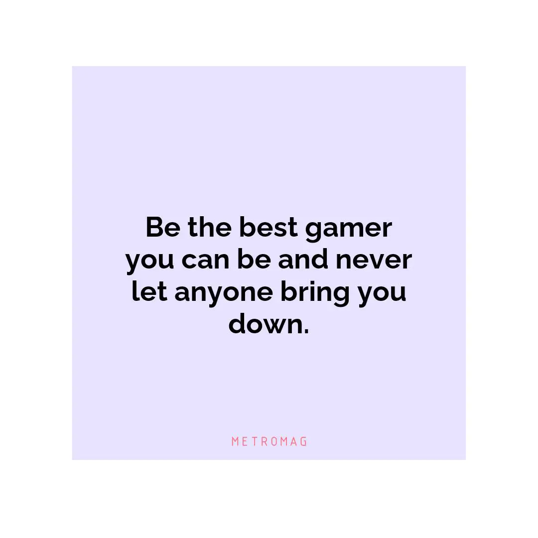 Be the best gamer you can be and never let anyone bring you down.