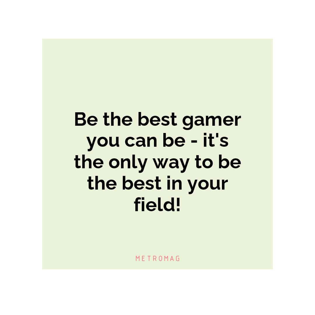Be the best gamer you can be - it's the only way to be the best in your field!