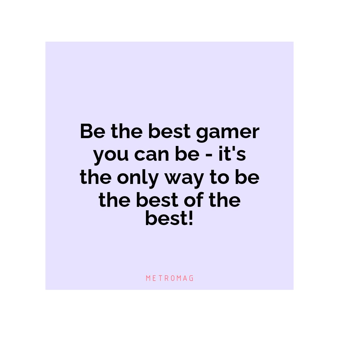Be the best gamer you can be - it's the only way to be the best of the best!