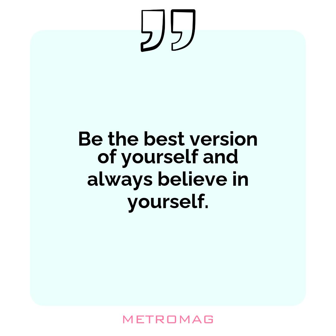 Be the best version of yourself and always believe in yourself.
