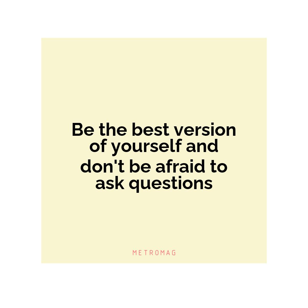 Be the best version of yourself and don't be afraid to ask questions