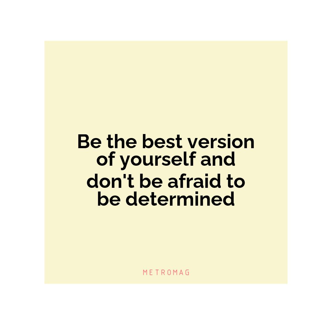 Be the best version of yourself and don't be afraid to be determined