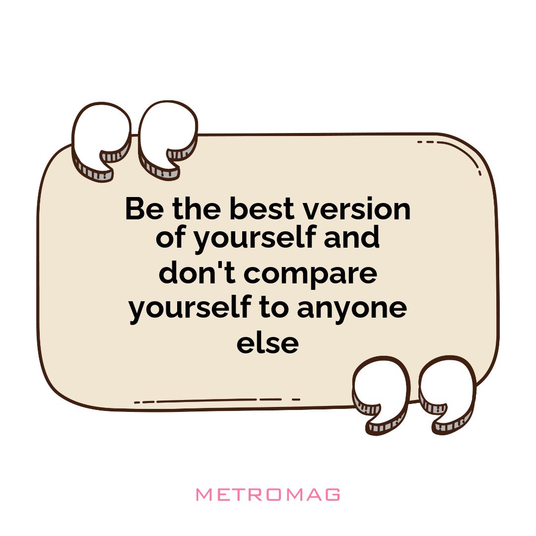 Be the best version of yourself and don't compare yourself to anyone else