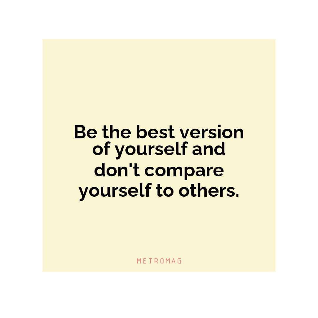 Be the best version of yourself and don't compare yourself to others.