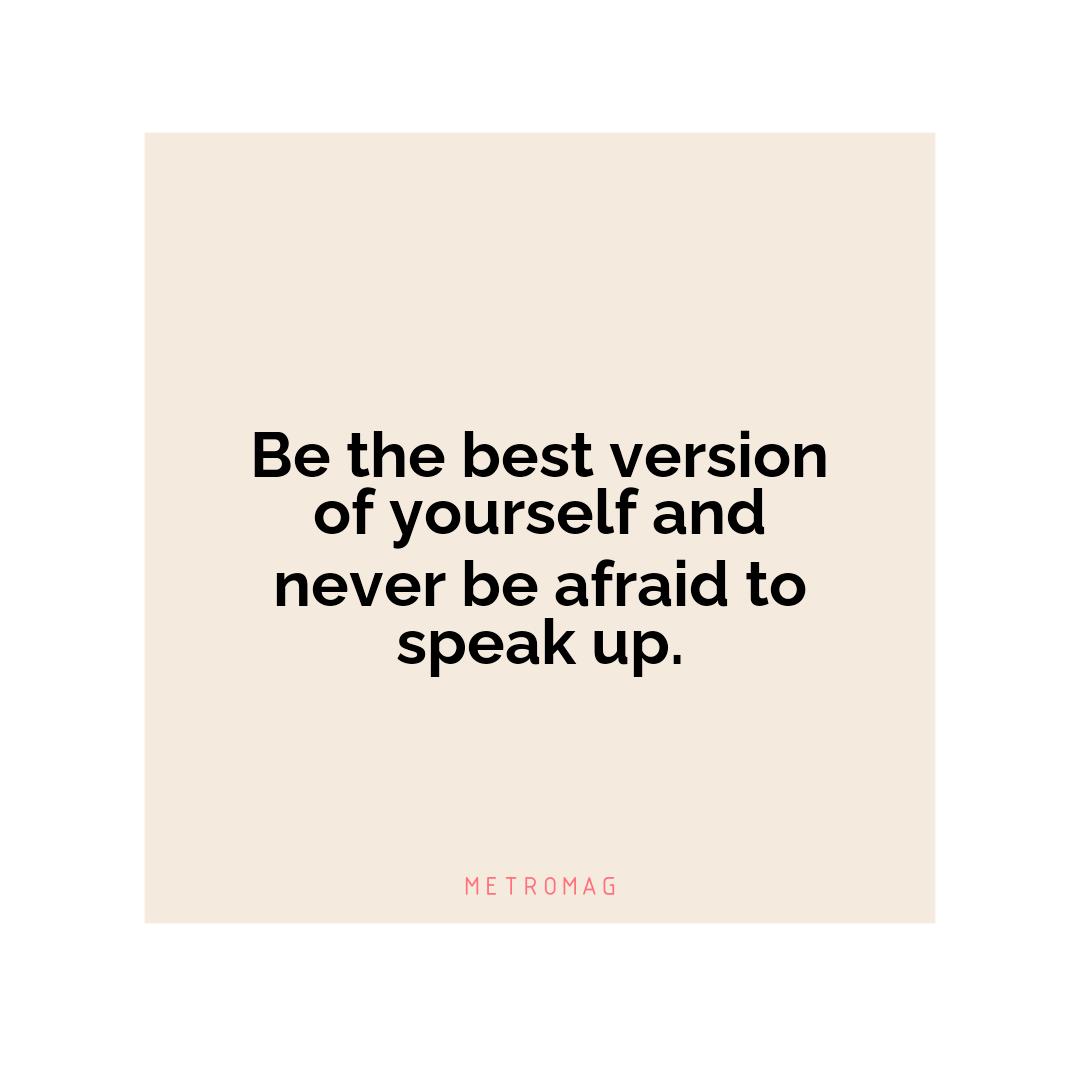 Be the best version of yourself and never be afraid to speak up.