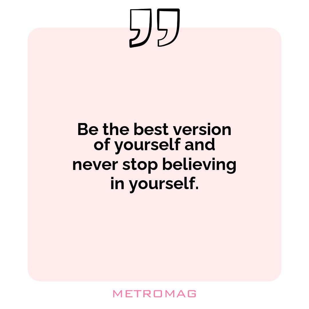 Be the best version of yourself and never stop believing in yourself.