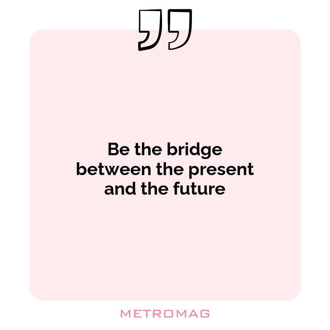 Be the bridge between the present and the future