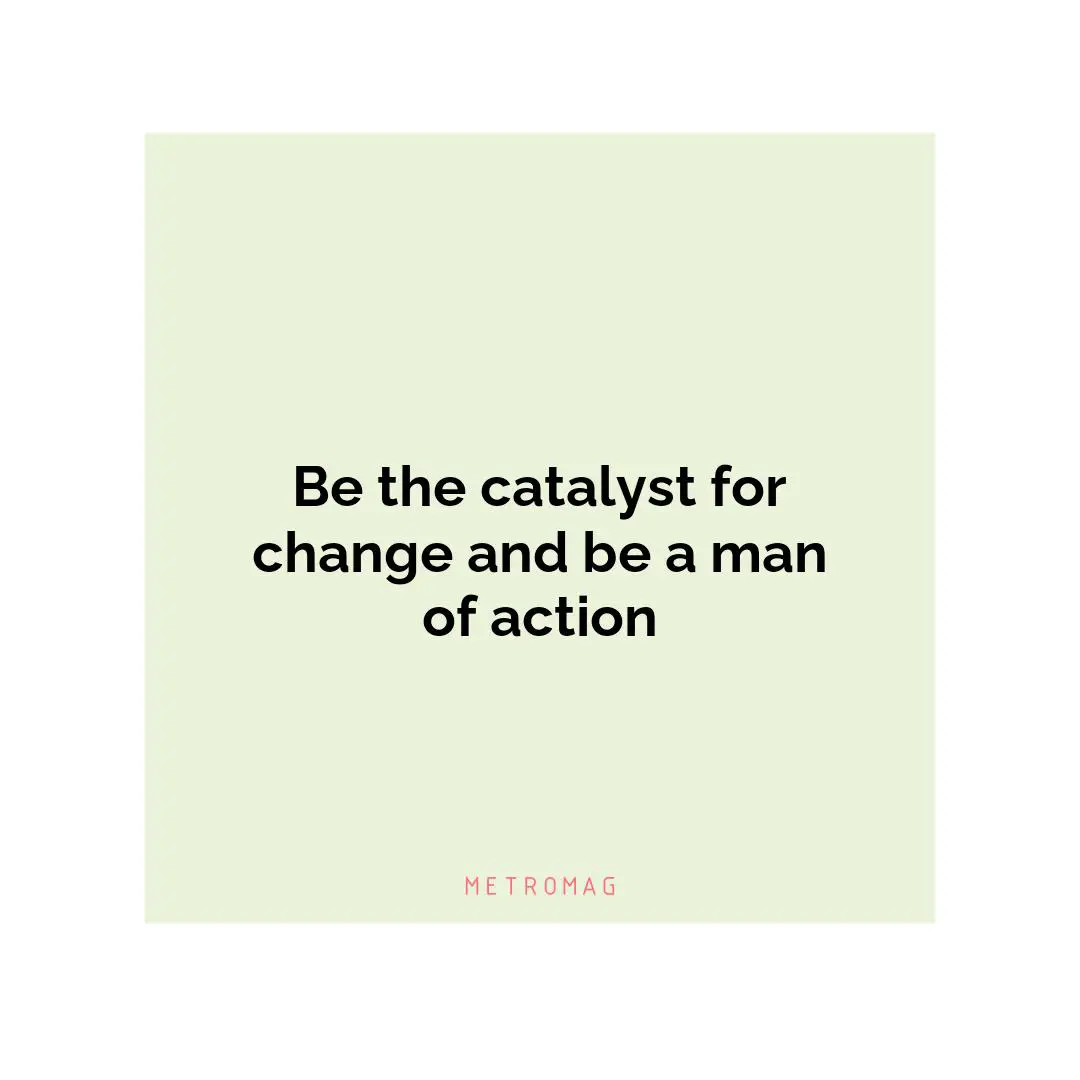 Be the catalyst for change and be a man of action