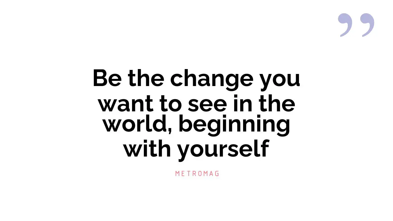 Be the change you want to see in the world, beginning with yourself