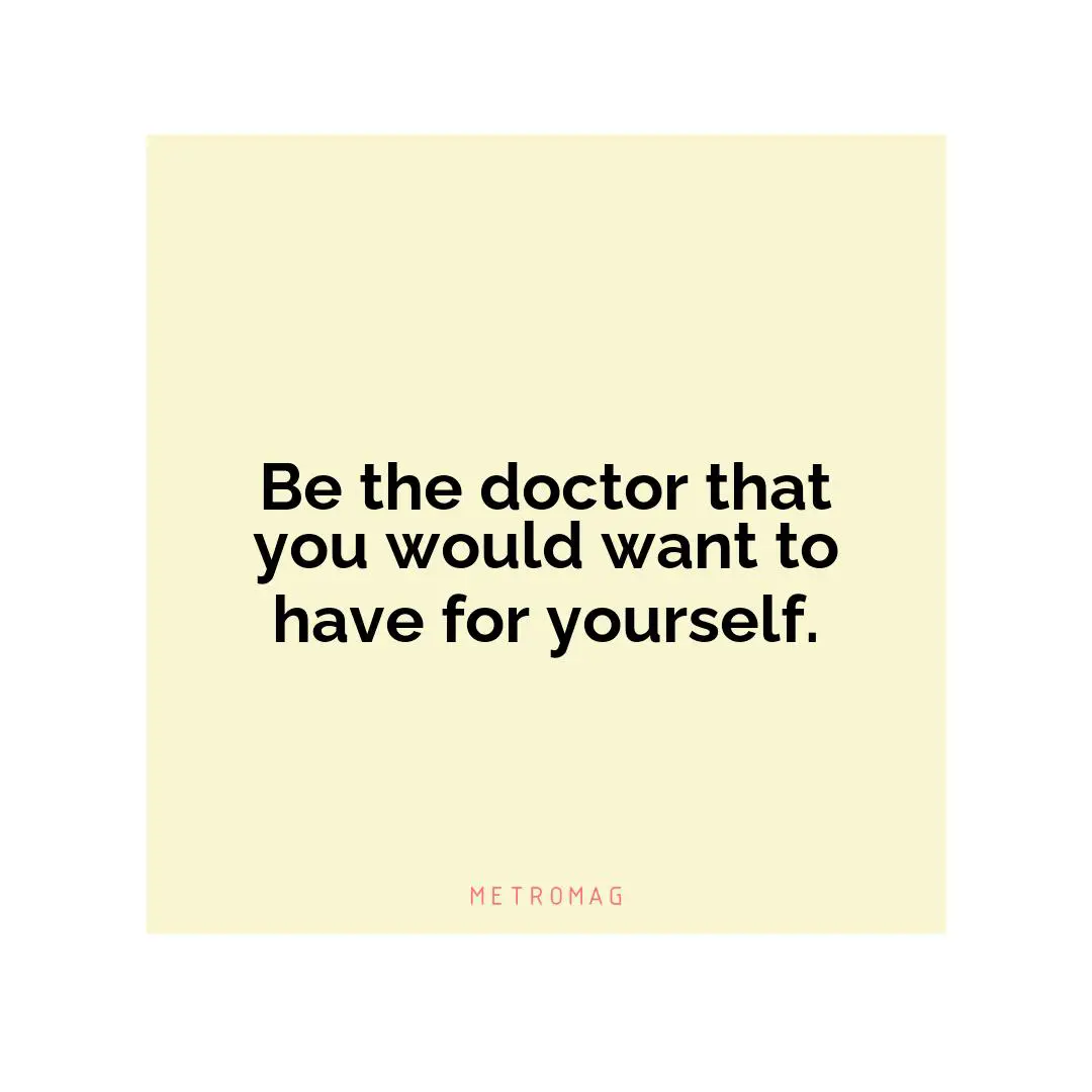 Be the doctor that you would want to have for yourself.