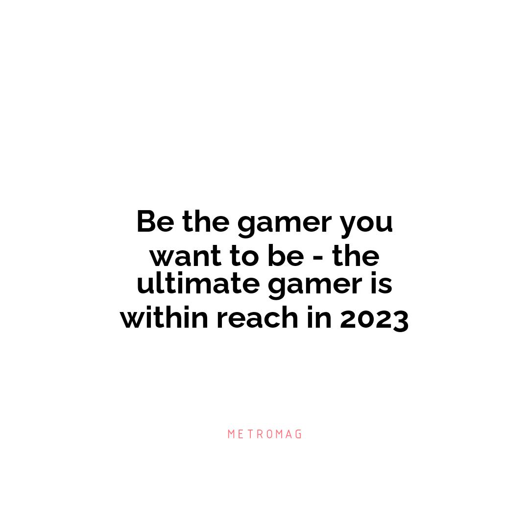 Be the gamer you want to be - the ultimate gamer is within reach in 2023