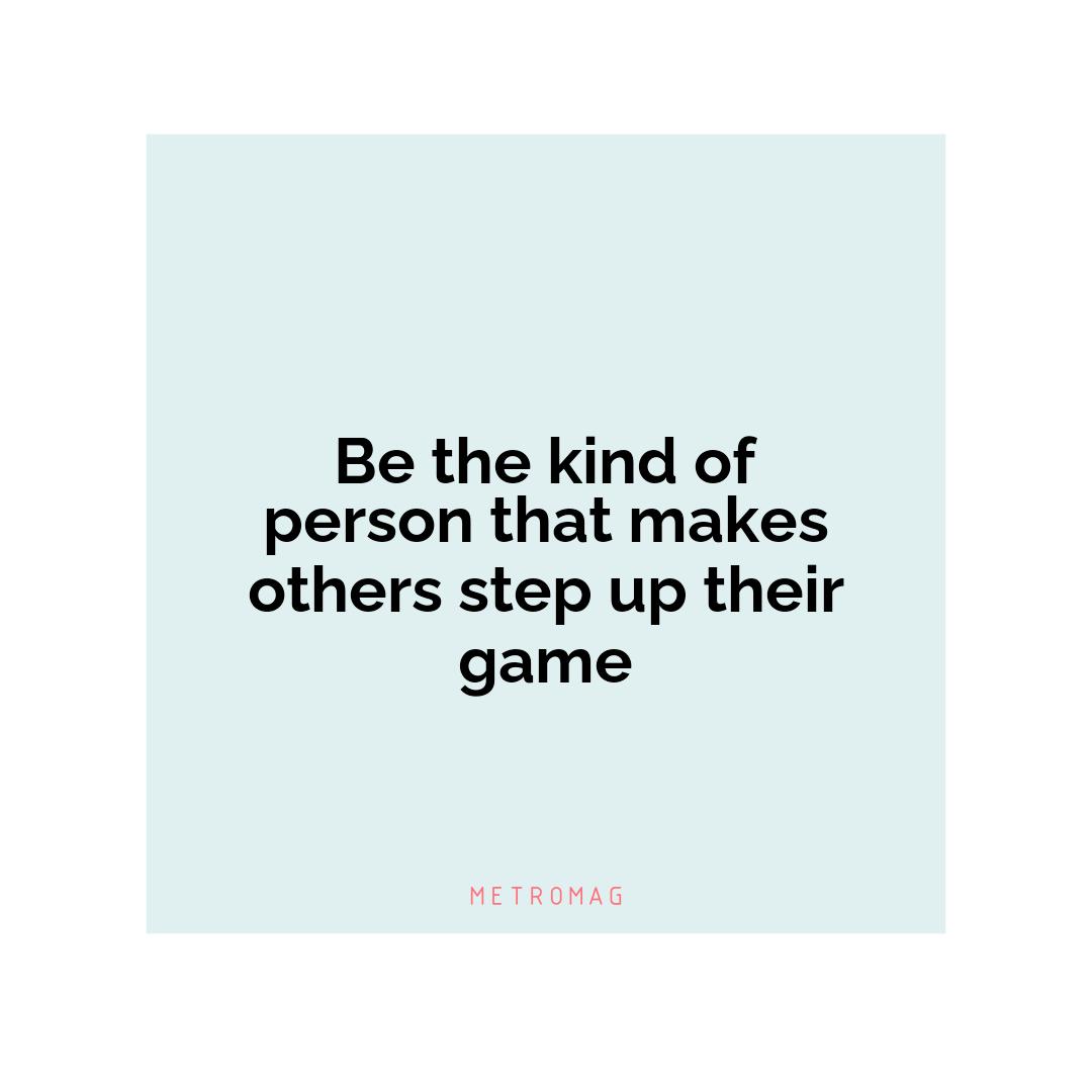 Be the kind of person that makes others step up their game
