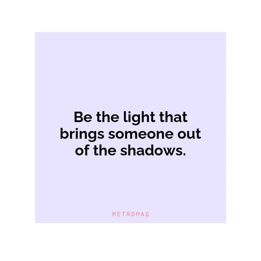 Be the light that brings someone out of the shadows.