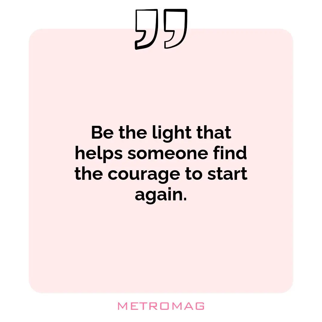 Be the light that helps someone find the courage to start again.