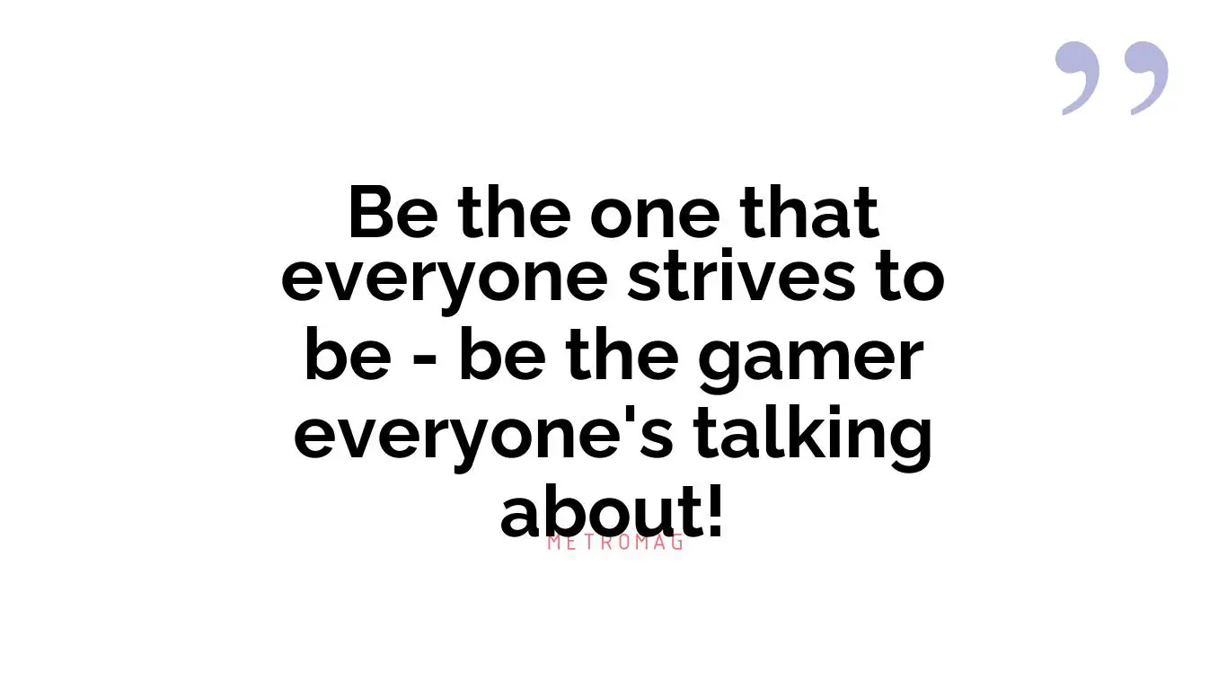 Be the one that everyone strives to be - be the gamer everyone's talking about!