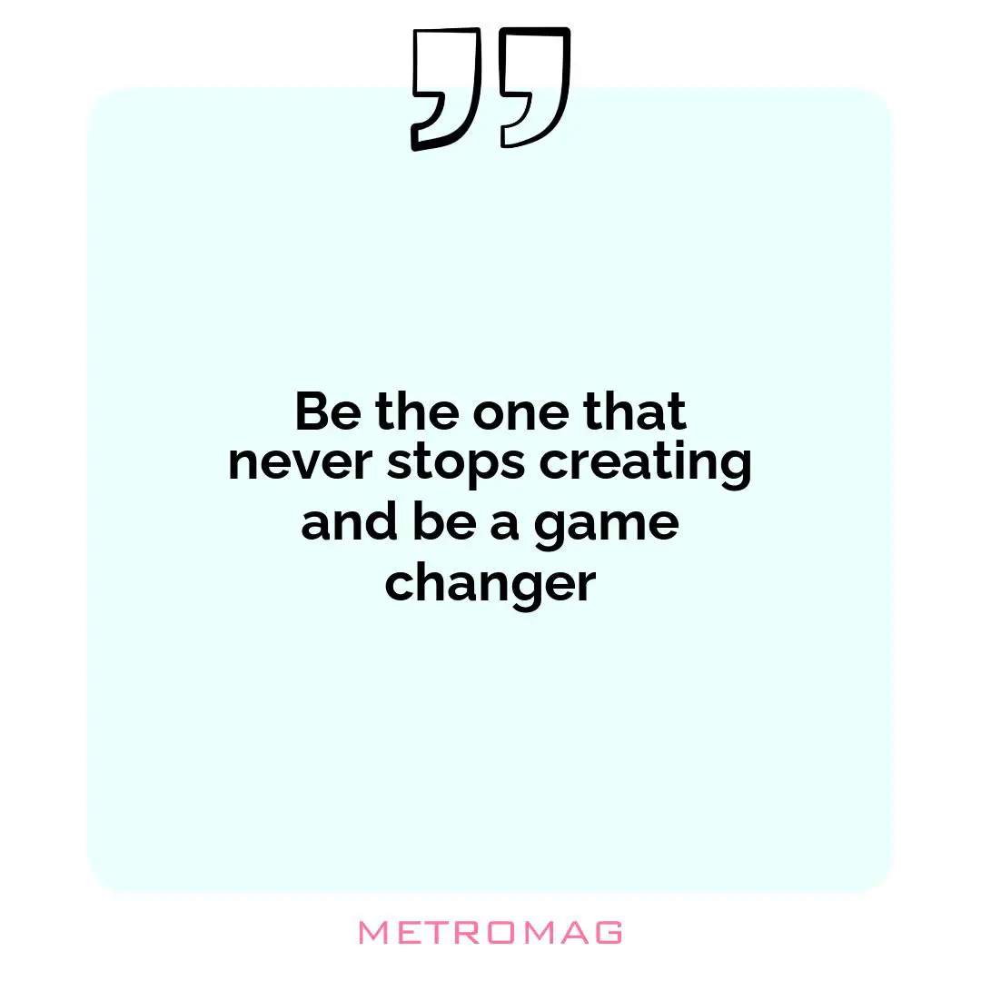Be the one that never stops creating and be a game changer