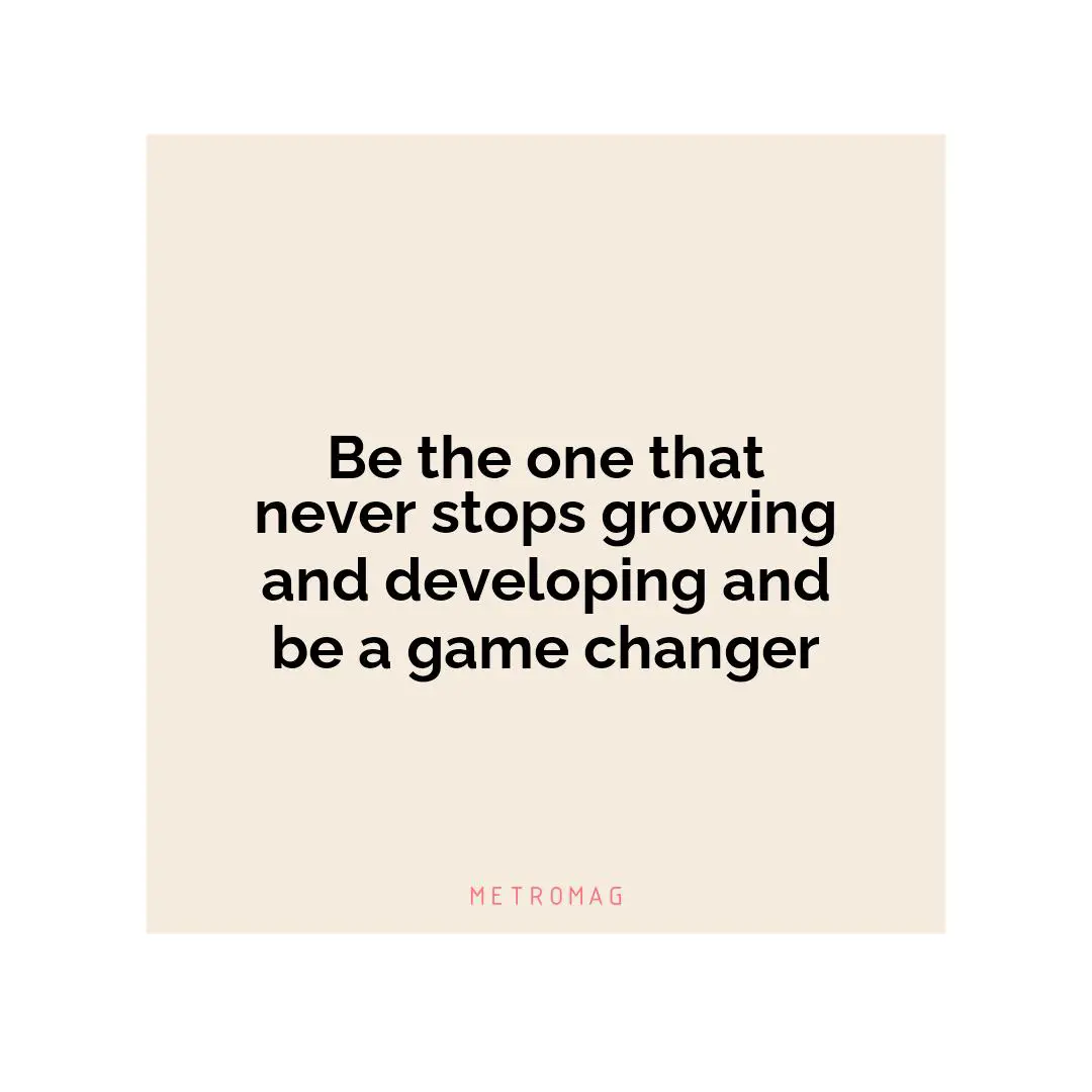 Be the one that never stops growing and developing and be a game changer