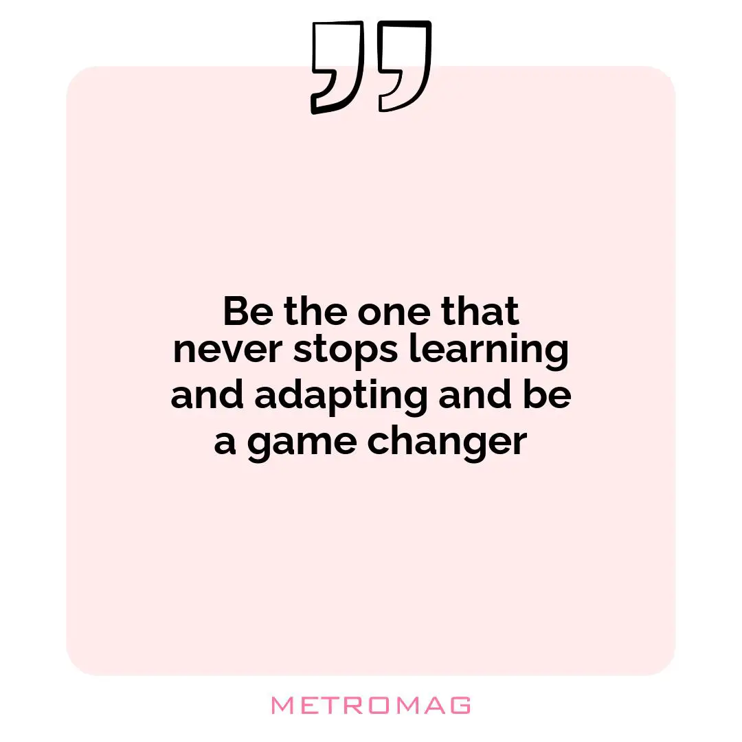 Be the one that never stops learning and adapting and be a game changer
