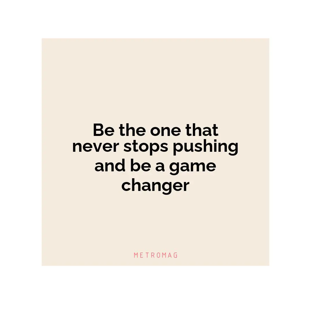Be the one that never stops pushing and be a game changer