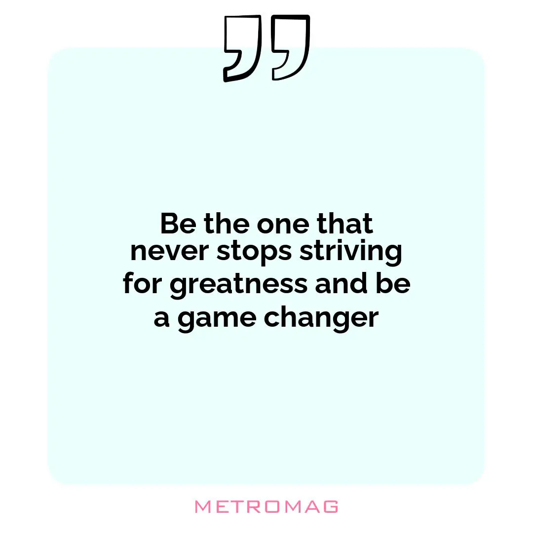 Be the one that never stops striving for greatness and be a game changer