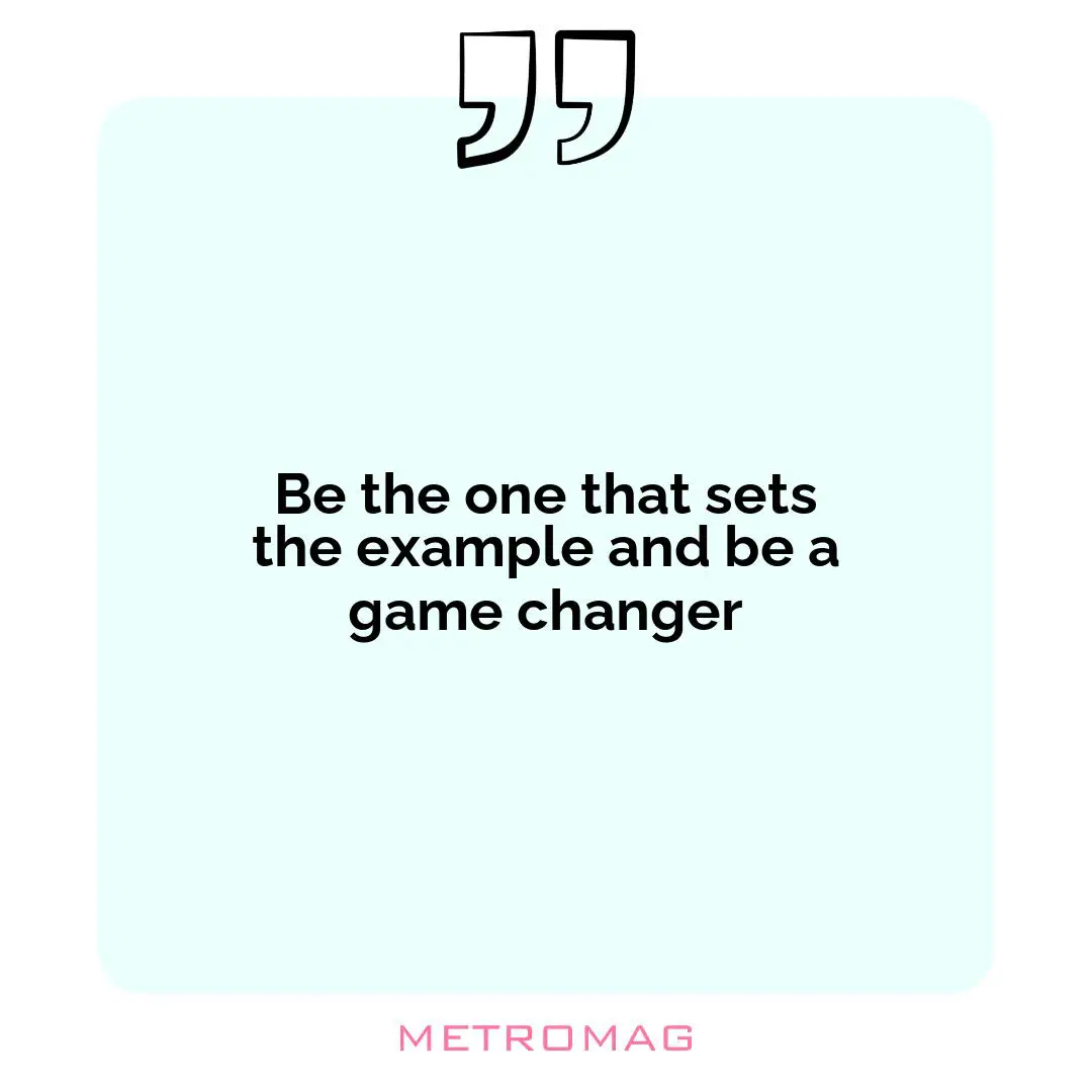 Be the one that sets the example and be a game changer