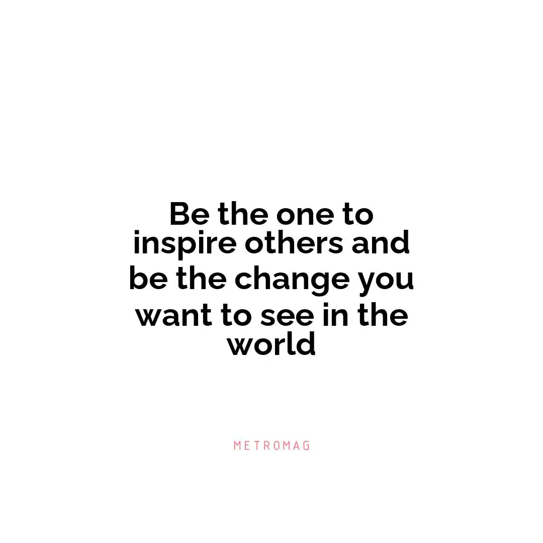 Be the one to inspire others and be the change you want to see in the world
