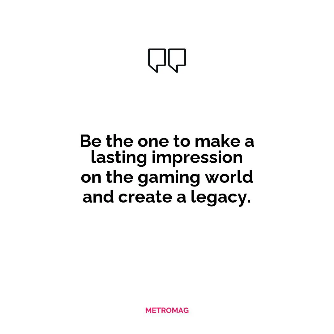 Be the one to make a lasting impression on the gaming world and create a legacy.