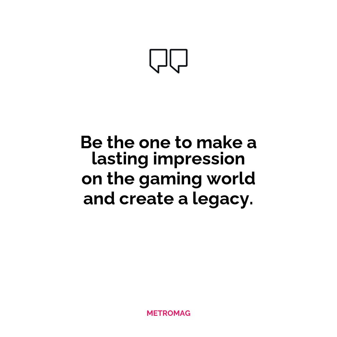 Be the one to make a lasting impression on the gaming world and create a legacy.