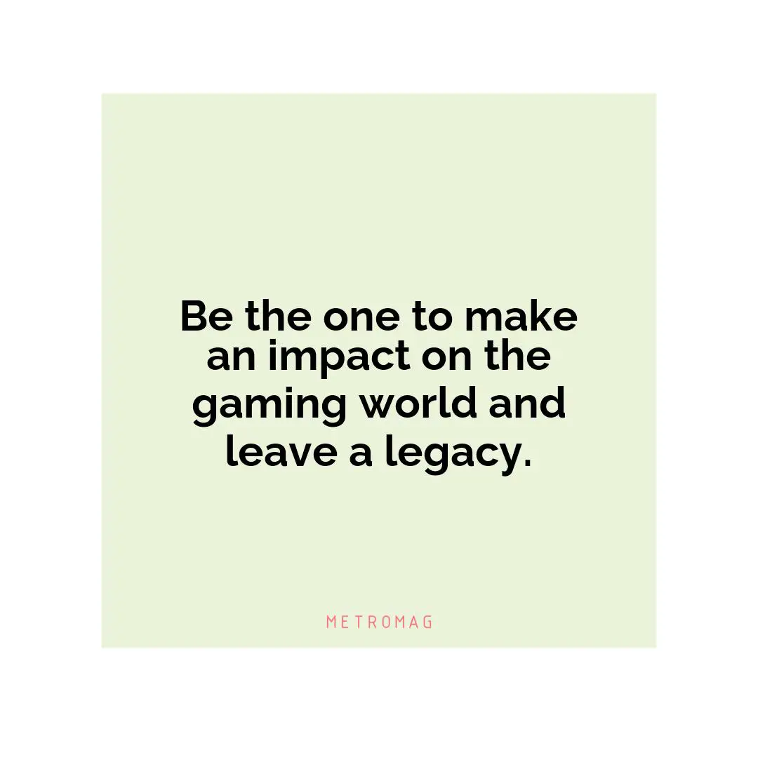 Be the one to make an impact on the gaming world and leave a legacy.