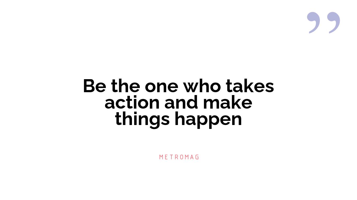 Be the one who takes action and make things happen